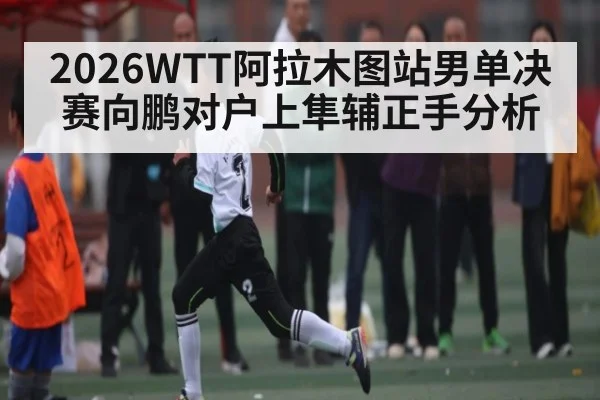 2026WTT阿拉木图站男单决赛向鹏对户上隼辅正手分析